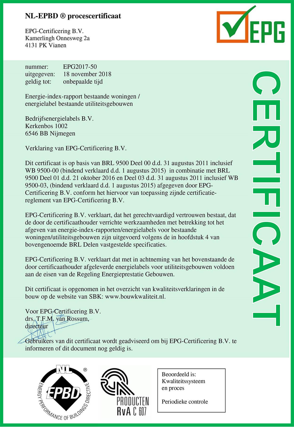 NL-EPBD ® procescertificaat EPG-Certificering B.V. Kamerlingh Onnesweg 2a 4131 PK Vianen nummer:          EPG2017-50 uitgegeven:    18 november 2018 geldig tot:       onbepaalde tijd Energielabel bestaande utiliteitsgebouwen Bedrijfsenergielabels B.V. Kerkenbos 1002 6546 BB Nijmegen Verklaring van EPG-Certificering B.V. Dit certificaat is op basis van BRL 9500 Deel 00 d.d. 31 augustus 2011 inclusief WB 9500-00 (bindend verklaard d.d. 1 augustus 2015)  in combinatie met BRL 9500 Deel 01 en d.d. 21 oktober 2016 en Deel 03 d.d. 31 augustus 2011 inclusief WB 9500-03, (bindend verklaard d.d. 1 augustus 2015) afgegeven door EPG-Certificering B.V. conform het hiervoor van toepassing zijnde certificatie-reglement van EPG-Certificering B.V. EPG-Certificering B.V. verklaart, dat het gerechtvaardigd vertrouwen bestaat, dat de door de certificaathouder verrichte werkzaamheden met betrekking tot het afgeven van energielabels voor bestaande utiliteitsgebouwen zijn uitgevoerd volgens de in hoofdstuk 4 van bovengenoemde BRL Delen vastgestelde specificaties. EPG-Certificering B.V. verklaart dat met in achtneming van het bovenstaande de door certificaathouder afgeleverde energielabels voor utiliteitsgebouwen voldoen aan de eisen van de Regeling Energieprestatie Gebouwen. Dit certificaat is opgenomen in het overzicht van kwaliteitsverklaringen in de bouw op de website van SBK: www.bouwkwaliteit.nl. Voor EPG-Certificering B.V. drs. T.F.M. van Rossum, directeur Gebruikers van dit certificaat wordt geadviseerd om bij EPG-Certificering B.V. te informeren of dit document nog geldig is. 